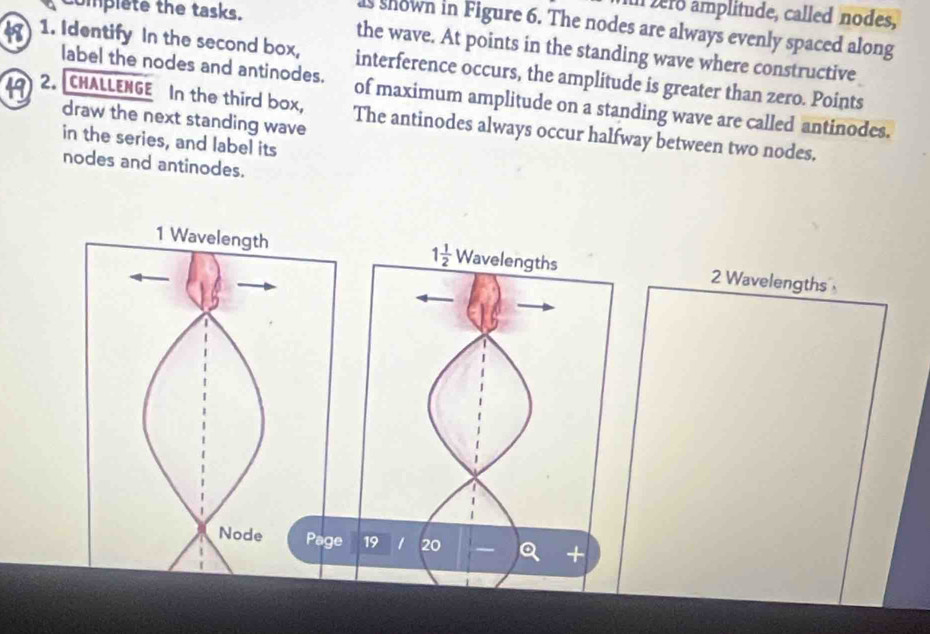 complete the tasks. 
vero amplitude, called nodes, 
s shown in Figure 6. The nodes are always evenly spaced along 
the wave. At points in the standing wave where constructive 
8 1. Identify In the second box, interference occurs, the amplitude is greater than zero. Points 
label the nodes and antinodes. of maximum amplitude on a standing wave are called antinodes. 
draw the next standing wave 
19 2. CHALLENGE In the third box, The antinodes always occur halfway between two nodes. 
in the series, and label its 
nodes and antinodes.
1 1/2 
Wavelengths 2 Wavelengths
19 1 20