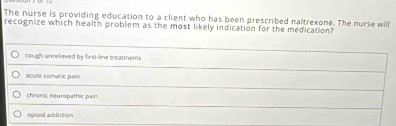 The nurse is providing education to a client who has been prescribed naltrexone. The nurse will
recognize which health problem as the most likely indication for the medication?
cough unrelieved by first-line treatments
acute somatic pain
chronic neuropathic pain
opioid addiction