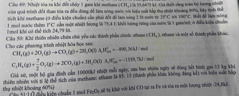 Nhiệt tỏa ra khi đốt cháy 1 gam khí methane (CH_4) là 55,6475 kJ. Giả thiết rằng toàn bộ lượng nhiệt
của quá trình đốt than tỏa ra đều dùng để làm nóng nước với hiệu suất hấp thụ nhiệt khoảng 80%, hãy tính thể
tích khí methane (ở điều kiện chuẩn) cần phải đốt để làm nóng 2 lít nước từ 25°C tới 100°C. Biết để làm nóng
1 mol nước thêm 1°C cần một nhiệt lượng là 75,4 J; khối lượng riêng của nước là 1 gam/ml; ở điều kiện chuẩn
1mol khí có thể tích 24,79 lít.
Câu 50: Khí thiên nhiên chứa chủ yếu các thành phần chính: ethane (CH_4) , ethane và một số thành phần khác.
Cho các phương trình nhiệt hóa học sau:
CH_4(g)+2O_2(g)to CO_2(g)+2H_2O(l)△ _rH_(298)^0=-890,36kJ/mol
C_2H_6(g)+ 7/2 O_2(g)to 2CO_2(g)+3H_2O(l)△ _rH_(298)°=-1559,7kJ/mol
Giả sử, một hộ gia đình cần 10000kJ nhiệt mỗi ngày, sau bao nhiêu ngày sẽ dùng hết bình gas 13 kg khí
thiên nhiên với tỉ lệ thể tích của methane: ethane là 85: 15 (thành phần khác không đáng kể) với hiệu suất hấp
thụ nhiệt khoảng 60%)
Câu 51:1 Ở điều kiên chuẩn 1 mol Fe_2O_3 sẽ bị khử với khí CO tại ra Fe và tỏa ra một lượng nhiệt -24,8kJ.