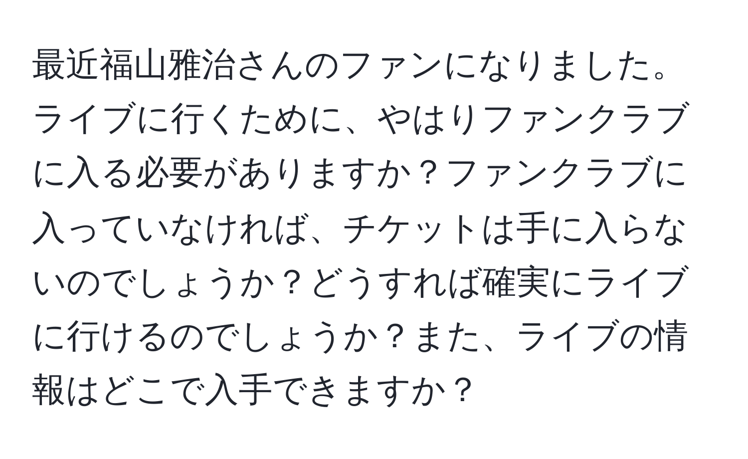 最近福山雅治さんのファンになりました。ライブに行くために、やはりファンクラブに入る必要がありますか？ファンクラブに入っていなければ、チケットは手に入らないのでしょうか？どうすれば確実にライブに行けるのでしょうか？また、ライブの情報はどこで入手できますか？