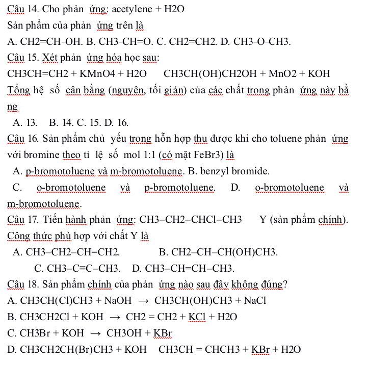 Cho phản ứng: acetylene + H2O
Sản phẩm của phản ứng trên là
A. CH2=CH-OH. B. CH3-CH=O ( C. CH2=CH2 . D. CH3- () CH3.
Câu 15. Xét phản ứng hóa học sau:
CH3CH=CH2+KMnO4+H2O CH3CH(( H CH2OH+MnO2+KOH
Tổng hệ số cân bằng (nguyên, tối giản) của các chất trong phản ứng này bằ
ng
A. 13. B. 14. C. 15. D. 16.
Câu 16. Sản phẩm chủ yếu trong hỗn hợp thu được khi cho toluene phản ứng
với bromine theo tỉ lệ số mol 1:1 (có mặt FeBr3) là
A. p-bromotoluene và m-bromotoluene. B. benzyl bromide.
C. o-bromotoluene và p-bromotoluene. D. o-bromotoluene và
m-bromotoluene.
Câu 17. Tiến hành phản ứng: CH3-CH2-CHCl- CH3 Y (sản phẩm chính).
Công thức phù hợp với chất Y là
A. CH3-CH2-CH=CH2. B. CH2-C CH-CH(OH)CH3.
C. CH3-Cequiv C-CH3. D. CH3-CH=CH-CH3. 
Câu 18. Sản phầm chính của phản ứng nào sau đây không đúng?
A. CH3CH(Cl)CH3+NaOHto CH3CH(OH)CH3+NaCl
B. CH3CH2Cl+KOHto CH2=CH2+KCl+H2O
C. CH3Br+KOHto CH3OH+KBr
D. CH3CH2CH(Br)CH3+KOHCH3CH=CHCH3+KBr+H2O