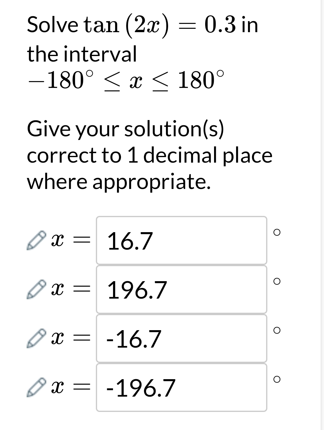 Solve tan (2x)=0.3in
the interval
-180°≤ x≤ 180°
Give your solution(s) 
correct to 1 decimal place 
where appropriate.
x=16.7
x=196.7
O
x=-16.7
O
x=-196.7
O