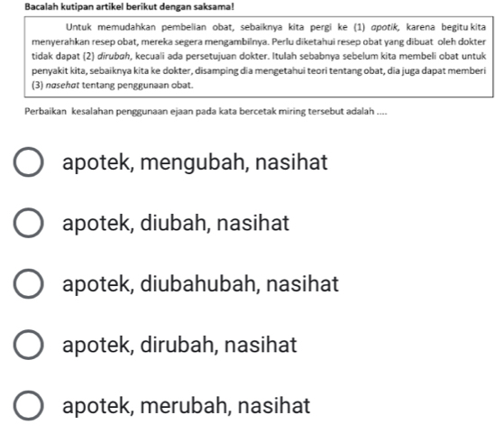 Bacalah kutipan artikel berikut dengan saksama!
Untuk memudahkan pembelian obat, sebaiknya kita pergi ke (1) ɑpotik, karena begitu kita
menyerahkan resep obat, mereka segera mengambilnya. Perlu diketahui resep obat yang dibuat oleh dokter
tidak dapat (2) dirubah, kecuali ada persetujuan dokter. Itulah sebabnya sebelum kita membeli obat untuk
penyakit kita, sebaiknya kita ke dokter, disamping dia mengetahui teori tentang obat, dia juga dapat memberi
(3) nøsehat tentang penggunaan obat.
Perbaikan kesalahan penggunaan ejaan pada kata bercetak miring tersebut adalah ....
apotek, mengubah, nasihat
apotek, diubah, nasihat
apotek, diubahubah, nasihat
apotek, dirubah, nasihat
apotek, merubah, nasihat