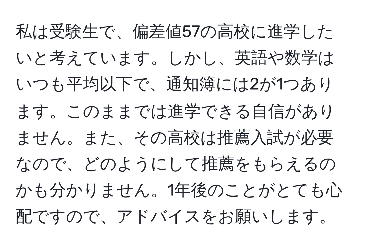 私は受験生で、偏差値57の高校に進学したいと考えています。しかし、英語や数学はいつも平均以下で、通知簿には2が1つあります。このままでは進学できる自信がありません。また、その高校は推薦入試が必要なので、どのようにして推薦をもらえるのかも分かりません。1年後のことがとても心配ですので、アドバイスをお願いします。