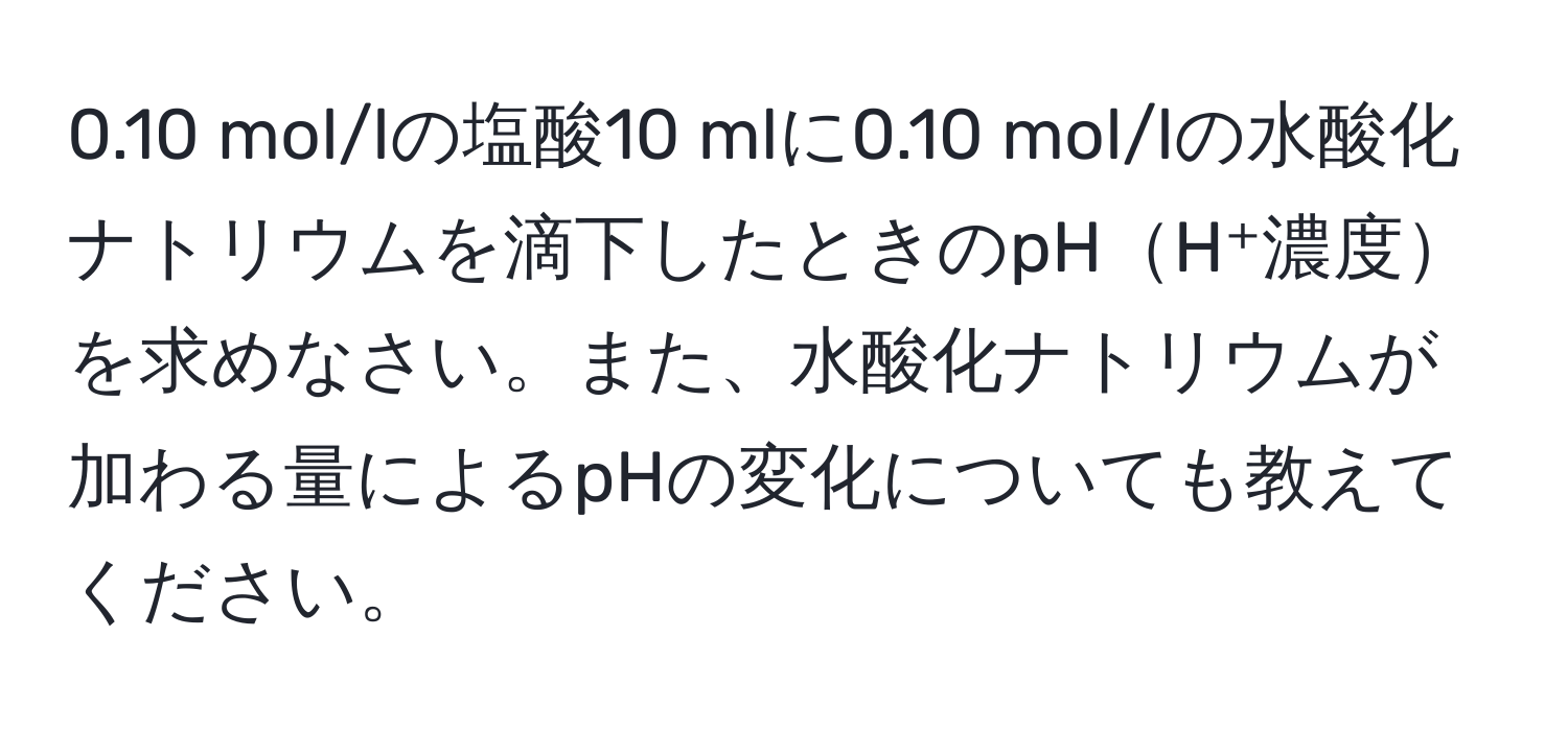 0.10 mol/lの塩酸10 mlに0.10 mol/lの水酸化ナトリウムを滴下したときのpHH⁺濃度を求めなさい。また、水酸化ナトリウムが加わる量によるpHの変化についても教えてください。