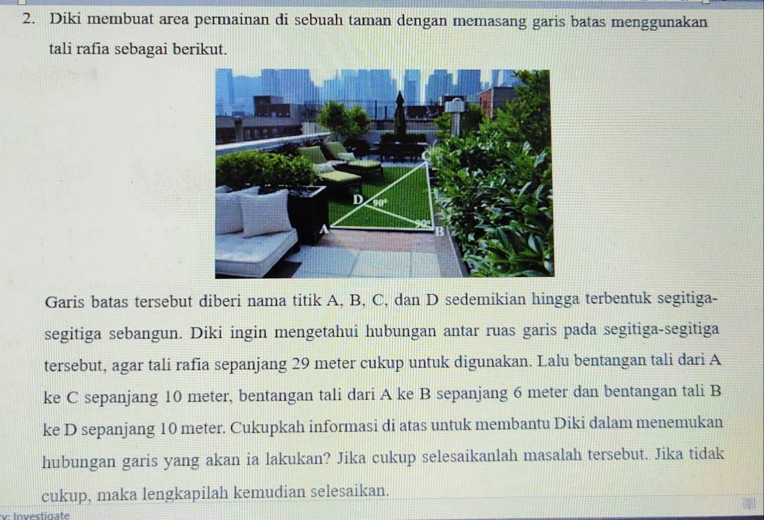 Diki membuat area permainan di sebuah taman dengan memasang garis batas menggunakan 
tali rafia sebagai berikut. 
Garis batas tersebut diberi nama titik A, B, C, dan D sedemikian hingga terbentuk segitiga- 
segitiga sebangun. Diki ingin mengetahui hubungan antar ruas garis pada segitiga-segitiga 
tersebut, agar tali rafia sepanjang 29 meter cukup untuk digunakan. Lalu bentangan tali dari A
ke C sepanjang 10 meter, bentangan tali dari A ke B sepanjang 6 meter dan bentangan tali B 
ke D sepanjang 10 meter. Cukupkah informasi di atas untuk membantu Diki dalam menemukan 
hubungan garis yang akan ia lakukan? Jika cukup selesaikanlah masalah tersebut. Jika tidak 
cukup, maka lengkapilah kemudian selesaikan. 
v Investinate