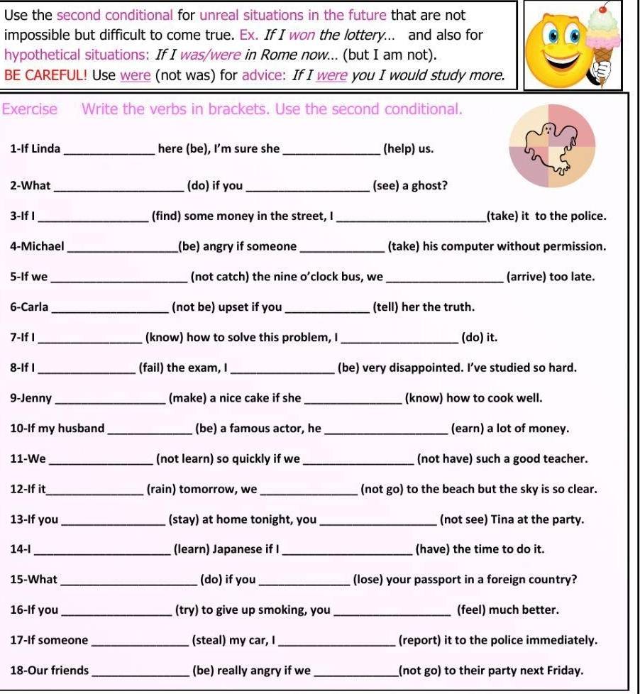 Use the second conditional for unreal situations in the future that are not 
impossible but difficult to come true. Ex. If I won the lottery... and also for 
hypothetical situations: If I was/were in Rome now... (but I am not). 
BE CAREFUL! Use were (not was) for advice: If I were you I would study more. 
Exercise Write the verbs in brackets. Use the second conditional. 
1-If Linda _here (be), I’m sure she_ (help) us. 
2-What _(do) if you_ (see) a ghost? 
3-If I _(find) some money in the street, I _(take) it to the police. 
4-Michael _(be) angry if someone _(take) his computer without permission. 
5-If we _(not catch) the nine o’clock bus, we _(arrive) too late. 
6-Carla _(not be) upset if you _(tell) her the truth. 
7-If I _(know) how to solve this problem, I _(do) it. 
8-If I _(fail) the exam, I _(be) very disappointed. I’ve studied so hard. 
9-Jenny _(make) a nice cake if she _(know) how to cook well. 
10-If my husband_ (be) a famous actor, he _(earn) a lot of money. 
11-We _(not learn) so quickly if we _(not have) such a good teacher. 
12-If it_ (rain) tomorrow, we_ (not go) to the beach but the sky is so clear. 
13-If you _(stay) at home tonight, you _(not see) Tina at the party. 
14-I _(learn) Japanese if I_ (have) the time to do it. 
15-What _(do) if you _(lose) your passport in a foreign country? 
16-If you _(try) to give up smoking, you _(feel) much better. 
17-If someone _(steal) my car, I_ (report) it to the police immediately. 
18-Our friends _(be) really angry if we _(not go) to their party next Friday.