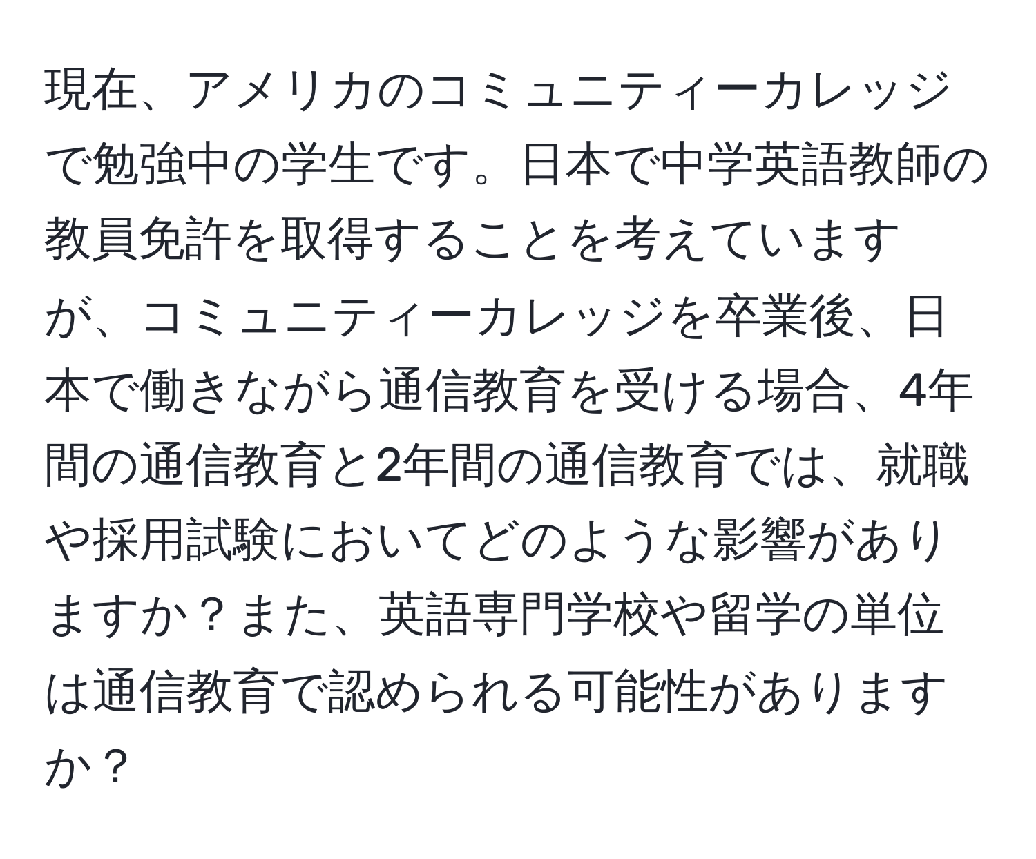 現在、アメリカのコミュニティーカレッジで勉強中の学生です。日本で中学英語教師の教員免許を取得することを考えていますが、コミュニティーカレッジを卒業後、日本で働きながら通信教育を受ける場合、4年間の通信教育と2年間の通信教育では、就職や採用試験においてどのような影響がありますか？また、英語専門学校や留学の単位は通信教育で認められる可能性がありますか？