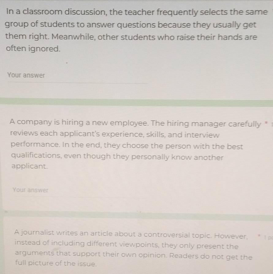 In a classroom discussion, the teacher frequently selects the same 
group of students to answer questions because they usually get 
them right. Meanwhile, other students who raise their hands are 
often ignored. 
Your answer 
A company is hiring a new employee. The hiring manager carefully * 
reviews each applicant's experience, skills, and interview 
performance. In the end, they choose the person with the best 
qualifications, even though they personally know another 
applicant. 
Your answer 
A journalist writes an article about a controversial topic. However, * 1 p 
instead of including different viewpoints, they only present the 
arguments that support their own opinion. Readers do not get the 
full picture of the issue.