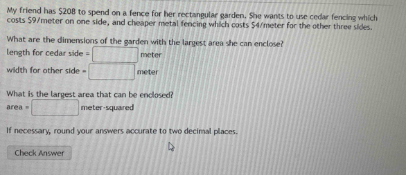 My friend has $208 to spend on a fence for her rectangular garden. She wants to use cedar fencing which 
costs $9/meter on one side, and cheaper metal fencing which costs $4/meter for the other three sides. 
What are the dimensions of the garden with the largest area she can enclose? 
length for cedar side =□ mete
width for other side =□ meter
What is the largest area that can be enclosed?
area=□ meter-squared
If necessary, round your answers accurate to two decimal places. 
Check Answer