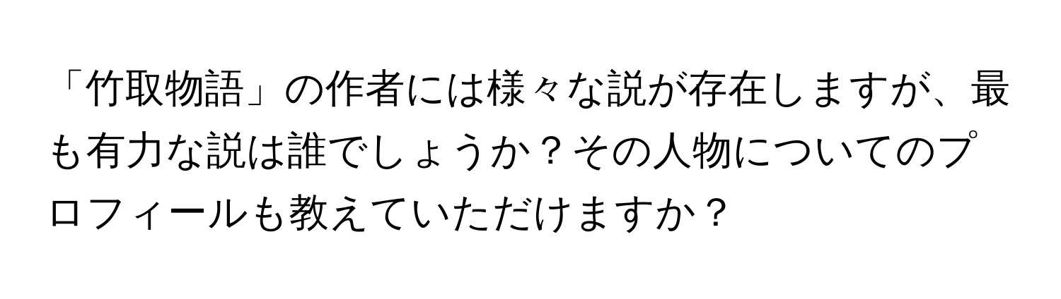 「竹取物語」の作者には様々な説が存在しますが、最も有力な説は誰でしょうか？その人物についてのプロフィールも教えていただけますか？