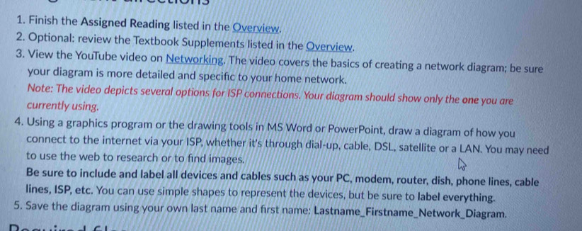 Finish the Assigned Reading listed in the Overview. 
2. Optional: review the Textbook Supplements listed in the Overview. 
3. View the YouTube video on Networking. The video covers the basics of creating a network diagram; be sure 
your diagram is more detailed and specific to your home network. 
Note: The video depicts several options for ISP connections. Your diagram should show only the one you are 
currently using. 
4. Using a graphics program or the drawing tools in MS Word or PowerPoint, draw a diagram of how you 
connect to the internet via your ISP, whether it's through dial-up, cable, DSL, satellite or a LAN. You may need 
to use the web to research or to find images. 
Be sure to include and label all devices and cables such as your PC, modem, router, dish, phone lines, cable 
lines, ISP, etc. You can use simple shapes to represent the devices, but be sure to label everything. 
5. Save the diagram using your own last name and first name: Lastname_Firstname_Network_Diagram.