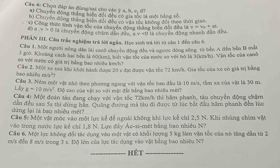 Chọn đáp án đủng/sai cho các ý a, b, c, d?
a) Chuyển động thắng biển đổi đều có gia tốc là một hằng số.
b) Chuyển động thắng biến đổi đều có vận tốc không đổi theo thời gian.
c) Công thức tính vận tốc của chuyển động thắng biển đổi đều là v=v_0+at.
d) a,v>0 là chuyền động chậm dần đều, a. v<0</tex> là chuyền động nhanh dần đều.
PHẢN III. Câu trắc nghiệm trả lời ngắn. Học sinh trả lời từ câu 1 đến câu 6.
Câu 1. Một người nông dân lái canô chuyển động đều và ngược dòng sông từ bến A đến bến B mất
3 giờ. Khoảng cách hai bến là 60(km), biết vận tốc của nước so với bờ là 3(km/h). Vận tốc của canô
so với nước cỏ giá trị bằng bao nhiêu km/h?
Câu 2. Một xe sau khi khởi hành được 20 s đạt được vận tốc 72 km/h. Gia tốc của xe có giả trị bằng
bao nhiêu m/s^2 2
Câu 3. Ném một vật nhỏ theo phương ngang với vận tốc ban đầu là 10 m/s, tầm xa của vật là 30 m.
Lấy g=10m/s^2.  Độ cao của vật so với mặt đất bằng bao nhiêu mét?
Câu 4: Một đoàn tàu đang chạy với vận tốc 72km/h thì hãm phanh, tàu chuyền động chậm
dần đều sau 5s thì dừng hằn. Quãng đường mà tàu đi được từ lúc bắt đầu hãm phanh đến lúc
dừng lại là bao nhiêu mét?
Câu 5: Một vật móc vào một lực kế để ngoài không khí lực kế chỉ 2,5 N. Khi nhúng chìm vật
vào trong nước lực kế chỉ 1,8 N. Lực đầy Ác-si-mét bằng bao nhiêu N?
Câu 6. Một lực không đổi tác dụng vào một vật có khối lượng 5 kg làm vận tốc của nó tăng dần từ 2
m/s đến 8 m/s trong 3 s. Độ lớn của lực tác dụng vào vật bằng bao nhiêu N?
_HÉT_