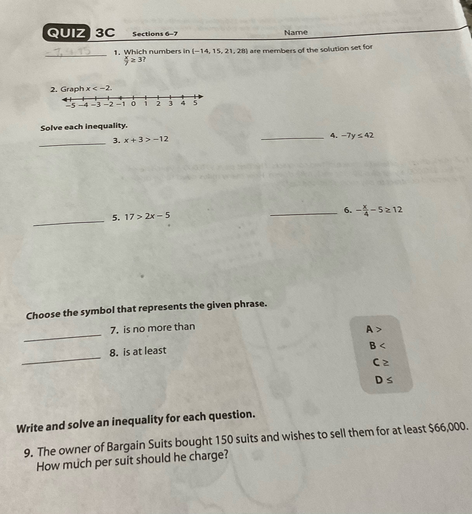 Sections 6-7 Name
_
1. Which numbers in  -14,15,21,28 are members of the solution set for
 x/7 ≥ 3 7
ph x . 
Solve each inequality.
_
3. x+3>-12
_4. -7y≤ 42
_
5. 17>2x-5
_6. - x/4 -5≥ 12
Choose the symbol that represents the given phrase.
_
7. is no more than
A>
_
8. is at least
B
C≥
D≤
Write and solve an inequality for each question.
9. The owner of Bargain Suits bought 150 suits and wishes to sell them for at least $66,000.
How much per suit should he charge?