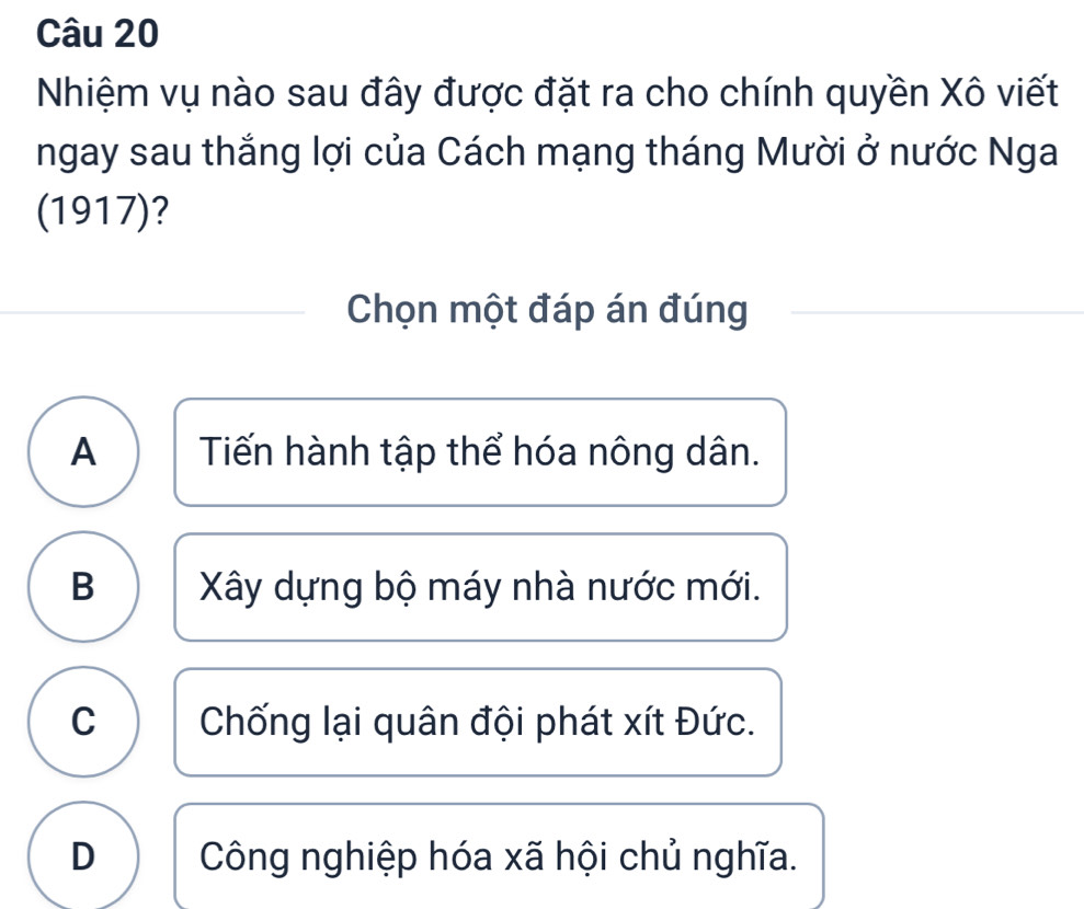 Nhiệm vụ nào sau đây được đặt ra cho chính quyền Xô viết
ngay sau thắng lợi của Cách mạng tháng Mười ở nước Nga
(1917)?
Chọn một đáp án đúng
A I Tiến hành tập thể hóa nông dân.
B Xây dựng bộ máy nhà nước mới.
C Chống lại quân đội phát xít Đức.
D Công nghiệp hóa xã hội chủ nghĩa.