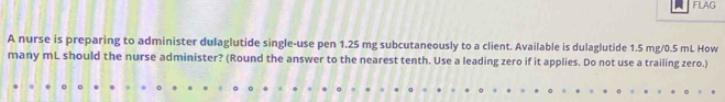 FLAG 
A nurse is preparing to administer dulaglutide single-use pen 1.25 mg subcutaneously to a client. Available is dulaglutide 1.5 mg/0.5 mL How 
many mL should the nurse administer? (Round the answer to the nearest tenth. Use a leading zero if it applies. Do not use a trailing zero.)