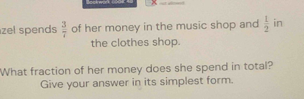 Bookwark code: 48 en alewed 
zel spends  3/7  of her money in the music shop and  1/2  in 
the clothes shop. 
What fraction of her money does she spend in total? 
Give your answer in its simplest form.