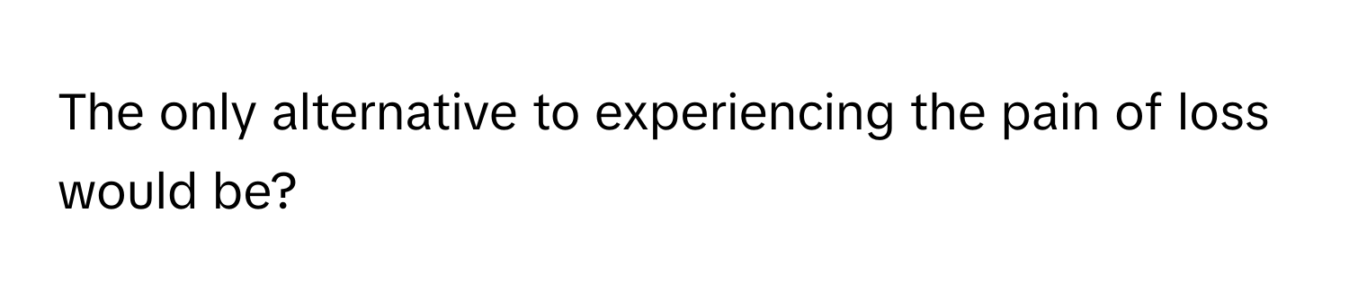 The only alternative to experiencing the pain of loss would be?