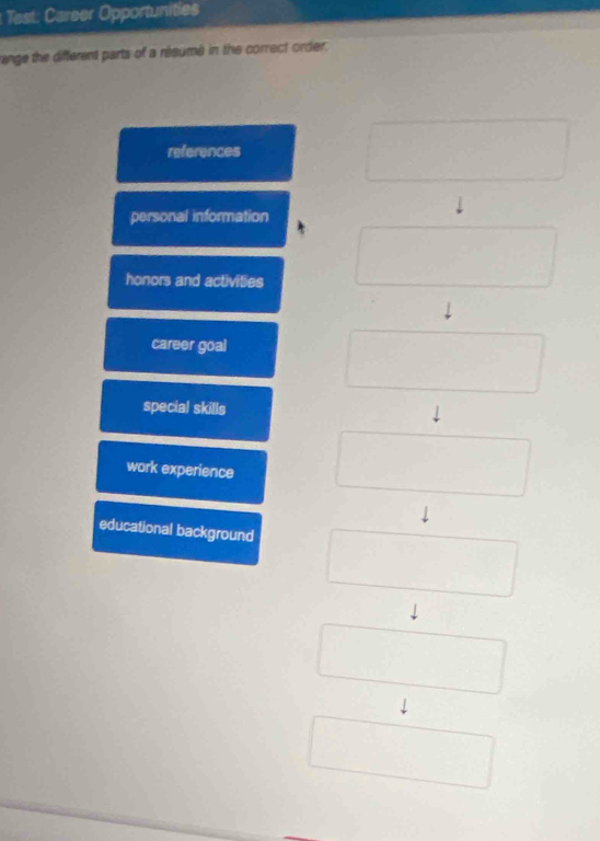 Test: Career Opportunities
range the different parts of a résumé in the correct order.
references
personal information
honors and activities
career goal
special skills
work experience
educational background