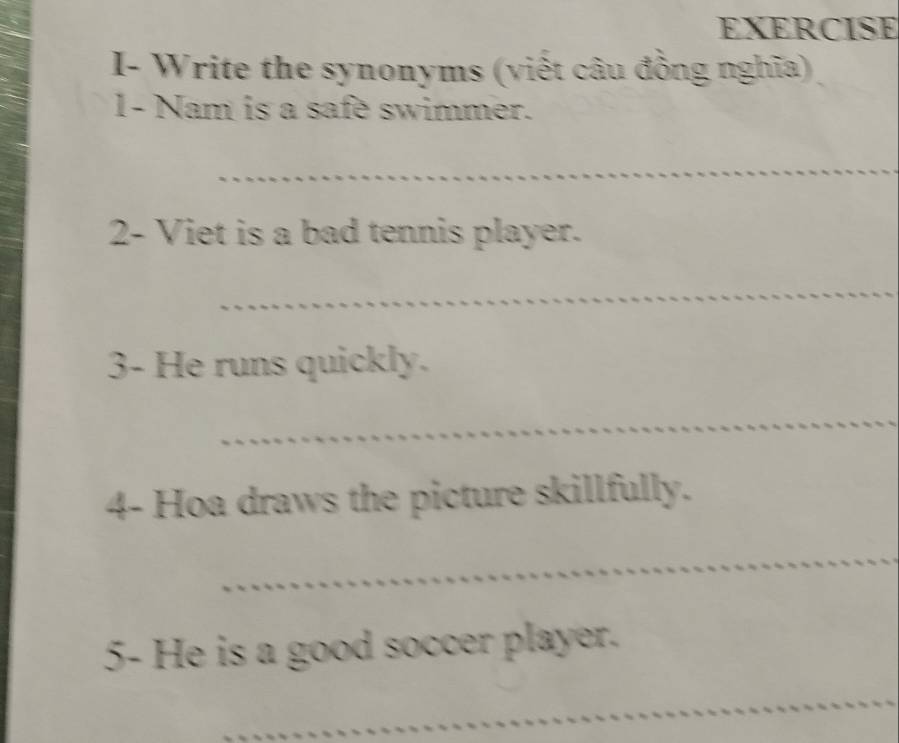 EXERCISE 
I- Write the synonyms (viết câu đồng nghĩa) 
1- Nam is a safe swimmer. 
_ 
_ 
_ 
2- Viet is a bad tennis player. 
_ 
3- He runs quickly. 
_ 
4- Hoa draws the picture skillfully. 
_ 
5- He is a good soccer player. 
_