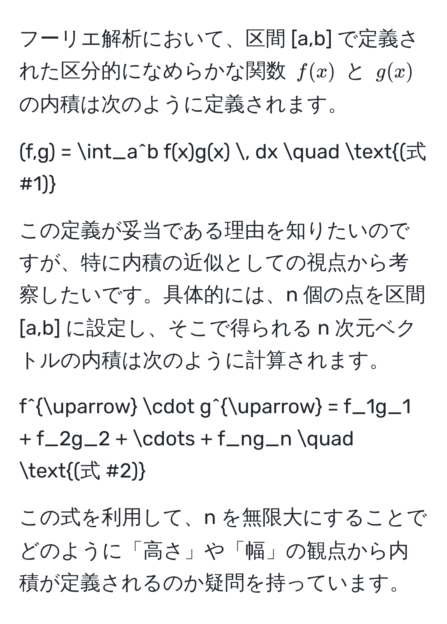 フーリエ解析において、区間 [a,b] で定義された区分的になめらかな関数 ( f(x) ) と ( g(x) ) の内積は次のように定義されます。
[
(f,g) = ∈t_a^(b f(x)g(x) , dx quad (式 #1))
]
この定義が妥当である理由を知りたいのですが、特に内積の近似としての視点から考察したいです。具体的には、n 個の点を区間 [a,b] に設定し、そこで得られる n 次元ベクトルの内積は次のように計算されます。
[
f^(uparrow) · g^(uparrow) = f_1g_1 + f_2g_2 + ·s + f_ng_n quad (式 #2)
]
この式を利用して、n を無限大にすることでどのように「高さ」や「幅」の観点から内積が定義されるのか疑問を持っています。