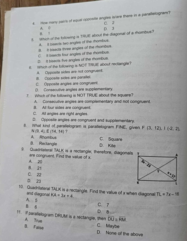 How many pair/s of equal opposite angles is/are there in a parallelogram?
C. 2
A. 0 D. 3
B. 1
5. Which of the following is TRUE about the diagonal of a rhombus?
A. It bisects two angles of the rhombus.
B. It bisects three angles of the rhombus.
C. It bisects four angles of the rhombus.
D. It bisects five angles of the rhombus.
6. Which of the following is NOT TRUE about rectangle?
A. Opposite sides are not congruent.
B. Opposite sides are parallel.
C. Opposite angles are congruent.
D. Consecutive angles are supplementary.
7. Which of the following is NOT TRUE about the square?
A. Consecutive angles are complementary and not congruent.
B. All four sides are congruent.
C. All angles are right angles.
D. Opposite angles are congruent and supplementary.
8. What kind of parallelogram is parallelogram FINE, given F(3,12),I(-2,2),
N(9,4),E(14,14) ?
A. Rhombus C. Square
B. Rectangle D. Kite
9. Quadrilateral TALK is a rectangle; therefore, diagonals
are congruent. Find the value of x.
A. 20
B. 21
C. 22
D. 23
10. Quadrilateral TALK is a rectangle. Find the value of x when diagonal TL=7x-16
and diagonal KA=3x+4.
A. 5 C. 7
B. 6 D. 8
11. If parallelogram DRUM is a rectangle, then overline DU≌ overline RM.
A. True C. Maybe
B. False
D. None of the above