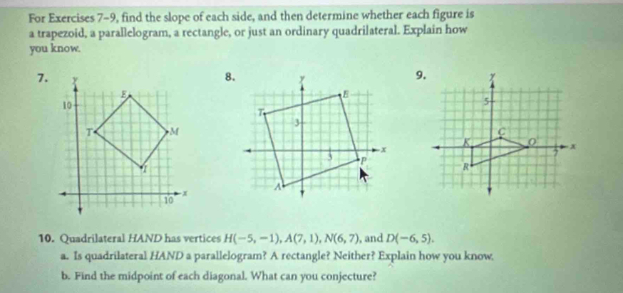 For Exercises 7-9, find the slope of each side, and then determine whether each figure is 
a trapezoid, a parallelogram, a rectangle, or just an ordinary quadrilateral. Explain how 
you know. 
7. 
10. Quadrilateral HAND has vertices H(-5,-1), A(7,1), N(6,7) , and D(-6,5). 
a. Is quadrilateral HAND a parallelogram? A rectangle? Neither? Explain how you know 
b. Find the midpoint of each diagonal. What can you conjecture?