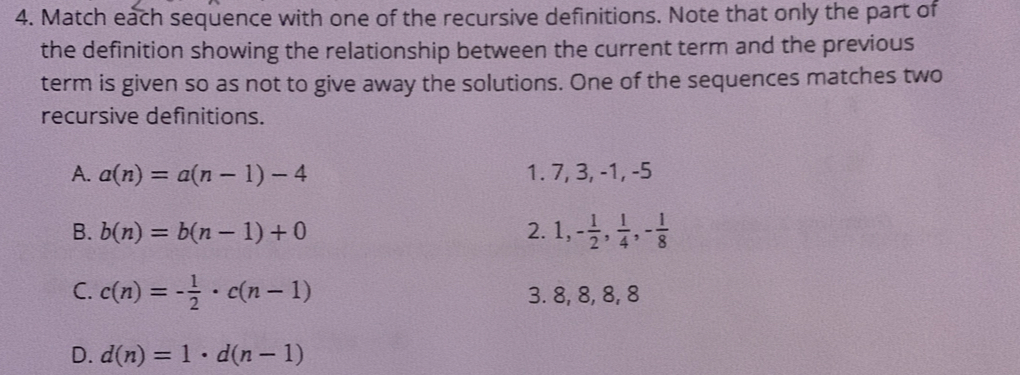 Match each sequence with one of the recursive definitions. Note that only the part of
the definition showing the relationship between the current term and the previous
term is given so as not to give away the solutions. One of the sequences matches two
recursive definitions.
A. a(n)=a(n-1)-4 1. 7, 3, -1, -5
B. b(n)=b(n-1)+0 2. 1,- 1/2 ,  1/4 , - 1/8 
C. c(n)=- 1/2 · c(n-1) 3. 8, 8, 8, 8
D. d(n)=1· d(n-1)