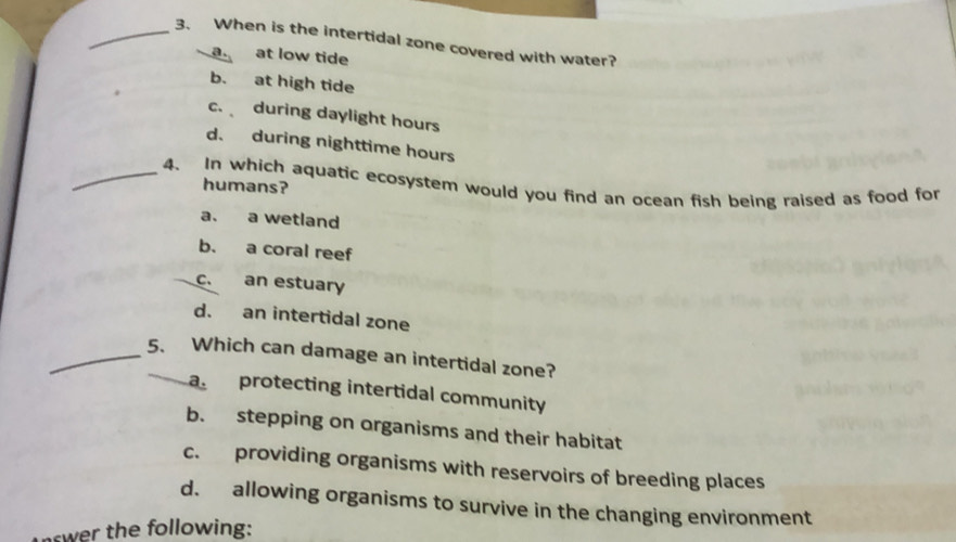 When is the intertidal zone covered with water?
a at low tide
b. at high tide
c. during daylight hours
d. during nighttime hours
_4. In which aquatic ecosystem would you find an ocean fish being raised as food for
humans?
a. a wetland
b. a coral reef
c. an estuary
d. an intertidal zone
_5. Which can damage an intertidal zone?
aprotecting intertidal community
b. stepping on organisms and their habitat
c. providing organisms with reservoirs of breeding places
d. allowing organisms to survive in the changing environment
swer the following: