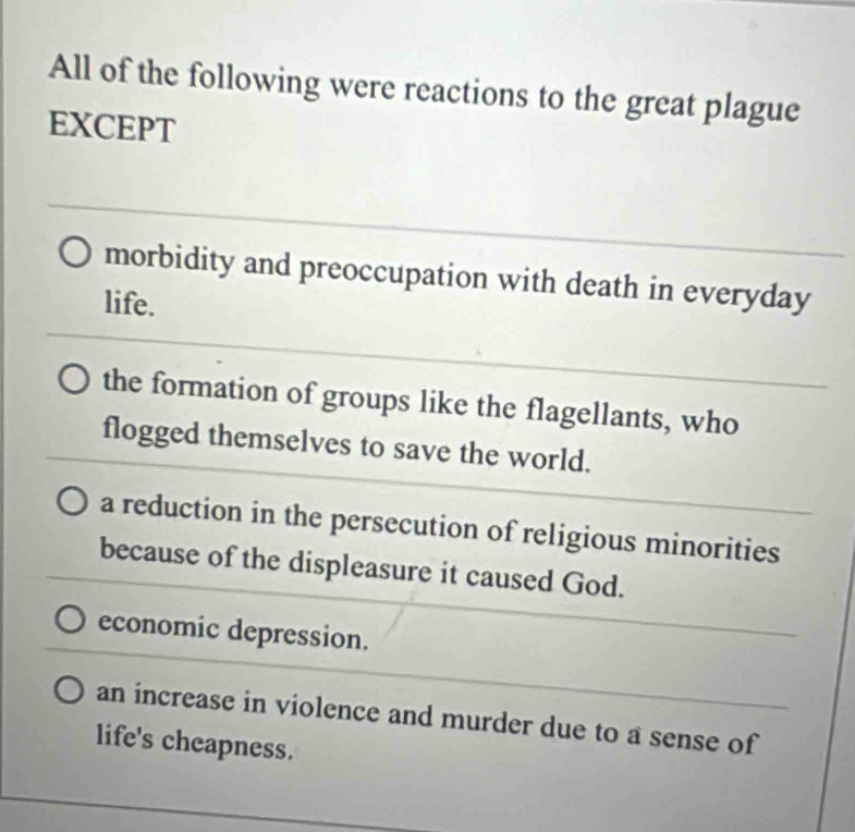 All of the following were reactions to the great plague
EXCEPT
morbidity and preoccupation with death in everyday
life.
the formation of groups like the flagellants, who
flogged themselves to save the world.
a reduction in the persecution of religious minorities
because of the displeasure it caused God.
economic depression.
an increase in violence and murder due to a sense of
life's cheapness.