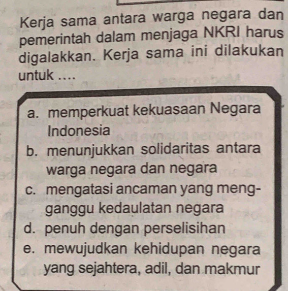 Kerja sama antara warga negara dan
pemerintah dalam menjaga NKRI harus
digalakkan. Kerja sama ini dilakukan
untuk ....
a. memperkuat kekuasaan Negara
Indonesia
b. menunjukkan solidaritas antara
warga negara dan negara
c. mengatasi ancaman yang meng-
ganggu kedaulatan negara
d. penuh dengan perselisihan
e. mewujudkan kehidupan negara
yang sejahtera, adil, dan makmur