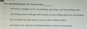 The establishment of tree farms
_
involves a single cycle of planting, growing, and harvesting trees
can help protect old-growth forests by providing trees for harvesting
has resulted in less forest cover in the United States
increases the amount of biodiversity in forest ecosystems