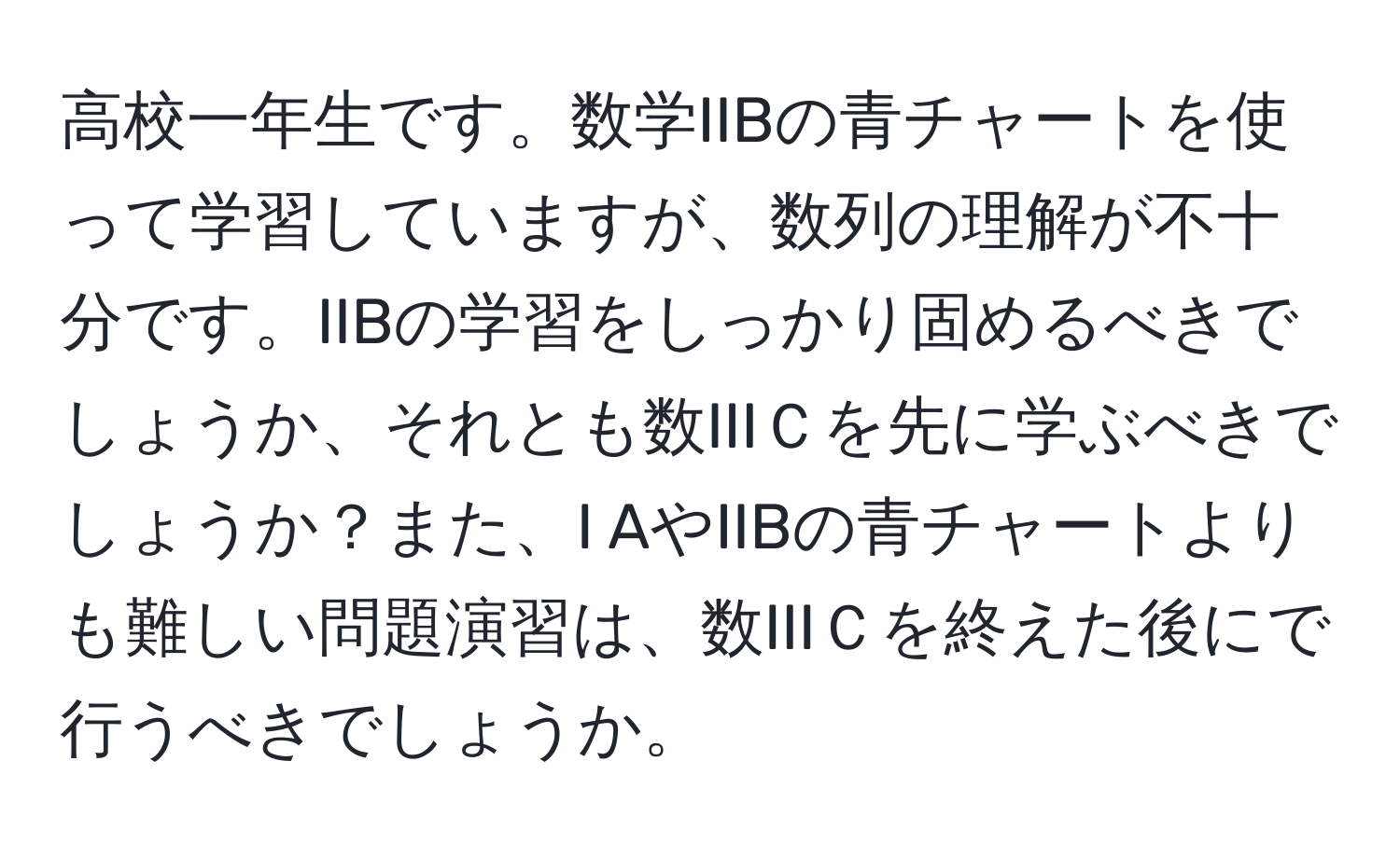 高校一年生です。数学IIBの青チャートを使って学習していますが、数列の理解が不十分です。IIBの学習をしっかり固めるべきでしょうか、それとも数IIIＣを先に学ぶべきでしょうか？また、I AやIIBの青チャートよりも難しい問題演習は、数IIIＣを終えた後にで行うべきでしょうか。