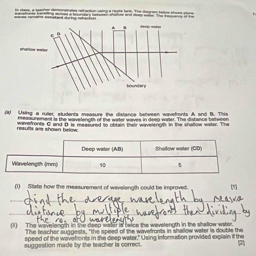 In class, a teacher demonstrates refraction using a ripple tank. The diagram below shows plane E 
wavefronts travelling across a boundary between shallow and deep water. The frequency of the 
waves remains constant during refraction. 
(a) Using a ruler, students measure the distance between wavefronts A and B. This 
measurement is the wavelength of the water waves in deep water. The distance between 
wavefronts C and D is measured to obtain their wavelength in the shallow water. The 
results are shown below. 
(i) State how the measurement of wavelength could be improved. [1] 
_ 
_ 
(ii) The wavelength in the deep water is twice the wavelength in the shallow water. 
The teacher suggests, “the speed of the wavefronts in shallow water is double the 
speed of the wavefronts in the deep water." Using information provided explain if the [2] 
suggestion made by the teacher is correct.