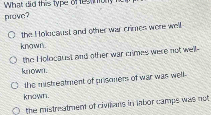 What did this type of testimony neip
prove?
the Holocaust and other war crimes were well-
known.
the Holocaust and other war crimes were not well-
known.
the mistreatment of prisoners of war was well-
known.
the mistreatment of civilians in labor camps was not