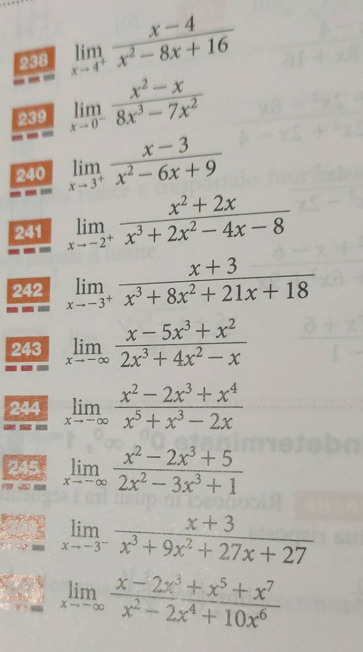 238
limlimits _xto 4^+ (x-4)/x^2-8x+16 
239 limlimits _xto 0^- (x^2-x)/8x^3-7x^2 
240 limlimits _xto 3^+ (x-3)/x^2-6x+9 
241 limlimits _xto -2^+ (x^2+2x)/x^3+2x^2-4x-8 
242 limlimits _xto -3^+ (x+3)/x^3+8x^2+21x+18 
243 limlimits _xto -∈fty  (x-5x^3+x^2)/2x^3+4x^2-x 
244 limlimits _xto -∈fty  (x^2-2x^3+x^4)/x^5+x^3-2x 
245 limlimits _xto -∈fty  (x^2-2x^3+5)/2x^2-3x^3+1 

limlimits _xto -3^- (x+3)/x^3+9x^2+27x+27 
limlimits _xto -∈fty  (x-2x^3+x^5+x^7)/x^2-2x^4+10x^6 