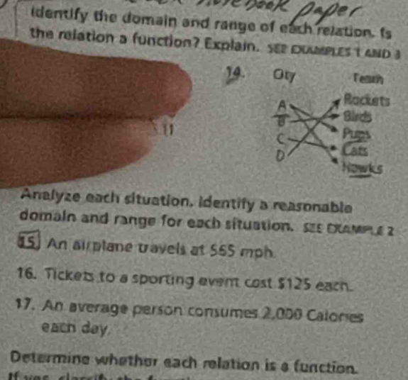 identify the domain and range of each relation. Is 
the relation a function? Explain. see couplest and a 
14. Ory Tearh 
A Rockets 
Bircs 
Cats 
Nowk 
Analyze each situation, identify a reasonable 
domain and range for each situation. ss oamm 2 
15] An ai plane travels at 565 mph. 
16. Tickets to a sporting event cost $125 each. 
17. An average person consumes 2,000 Calones 
each day. 
Determine whether each relation is a function