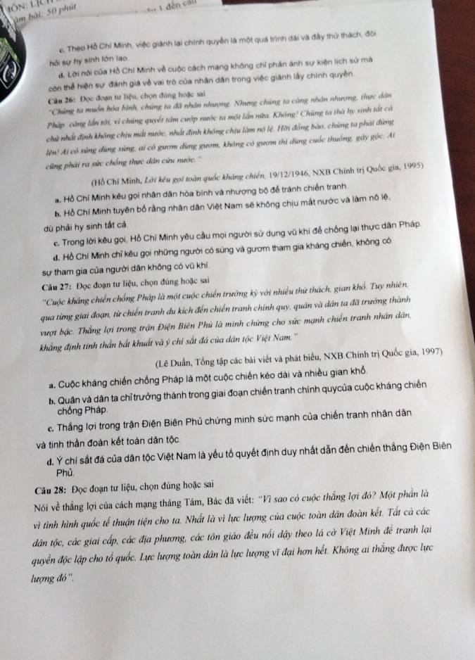 àm bài. 50 phùt
c. Theo Hồ Chỉ Minh, việc giành lại chính quyền là một quá trình đài và đây thử thách, đôi
hỏi sự hy sinh lớn lao
d. Lời nói của Hồ Chí Minh về cuộc cách mang không chỉ phản ánh sự kiện lịch sử mà
còn thể hiện sự đánh giá về vai trò của nhân dân trong việc giành lấy chính quyền.
Câu 26: Đọc đoạn tư liệu, chọn đùng hoặc sai
''Chùng ta muồn hỏa bình, chúng ta đã nhân nhượng. Nhưng chùng ta càng nhân nhượng, thực dân
Pháp cũng lần tới, vì chúng quyết tâm cườp nước ta một lần nữa. Không! Chủng ta thà hy sinh tất cả
chữ nhất định không chịu mất nước, nhất định không chịu làm nó lệ. Hời đồng bào, chúng ta phải đứng
lên! Ai có xùng dùng xùng, ai có gươm dùng gươm, không có gươm thì dùng cuốc thuống, gấy góc. Ai
cũng phải ra sức chống thực dân cứu nước.''
(Hồ Chỉ Minh, Lời kêu gọi toàn quốc kháng chiến, 19/12/1946, NXB Chính trị Quốc gia, 1995)
a  Hồ Chí Minh kếu gọi nhân dân hòa bình và nhượng bộ để tránh chiến tranh.
b. Hồ Chí Minh tuyên bố rằng nhân dân Việt Nam sẽ không chịu mất nước và làm nô lệ,
dù phải hy sinh tất cá
c. Trong lời kêu gọi, Hồ Chi Minh yêu cầu mọi người sử dụng vũ khi để chống lại thực dân Pháp
đ. Hồ Chí Minh chỉ kêu gọi những người có súng và gươm tham gia kháng chiến, không có
sự tham gia của người dân không có vũ khi
Câu 27: Đọc đoạn tư liệu, chọn đùng hoặc sai
''Cuộc khẳng chiến chống Pháp là một cuộc chiến trường kỳ với nhiều thứ thách, gian khổ. Tuy nhiên,
qua từng giai đoạn, từ chiến tranh du kích đến chiến tranh chính quy, quân và dân ta đã trường thành
vượt bậc. Thắng lợi trong trận Điện Biên Phủ là minh chứng cho sức mạnh chiến tranh nhân dân,
khẳng định tinh thần bắt khuất và ý chỉ sắt đá của dân tộc Việt Nam.''
(Lê Duấn, Tổng tập các bài viết và phát biểu, NXB Chính trị Quốc gia, 1997)
á. Cuộc kháng chiến chống Pháp là một cuộc chiến kéo dài và nhiều gian khổ
Bộ Quân và dân ta chỉ trưởng thành trong giai đoạn chiến tranh chính quycủa cuộc kháng chiến
chống Pháp
c. Thắng lợi trong trận Điện Biên Phủ chứng minh sức mạnh của chiến tranh nhân dân
và tinh thần đoàn kết toàn dân tộc
đ. Ý chỉ sắt đá của dân tộc Việt Nam là yếu tố quyết định duy nhất dẫn đến chiến thắng Điện Biên
Phủ
Câu 28: Đọc đoạn tư liệu, chọn đúng hoặc sai
Nói về thắng lợi của cách mạng tháng Tâm, Bác đã viết: 'Vì sao có cuộc thắng lợi đó? Một phần là
vì tình hình quốc tế thuận tiện cho ta. Nhất là vì lực lượng của cuộc toàn dân đoàn kết. Tất cả các
dân tộc, các giai cấp, các địa phương, các tôn giáo đều nổi dậy theo lá cờ Việt Minh để tranh lại
quyền độc lập cho tổ quốc. Lực lượng toàn dân là lực lượng vĩ đại hơn hết. Không ai thắng được lực
lượng đó ''.