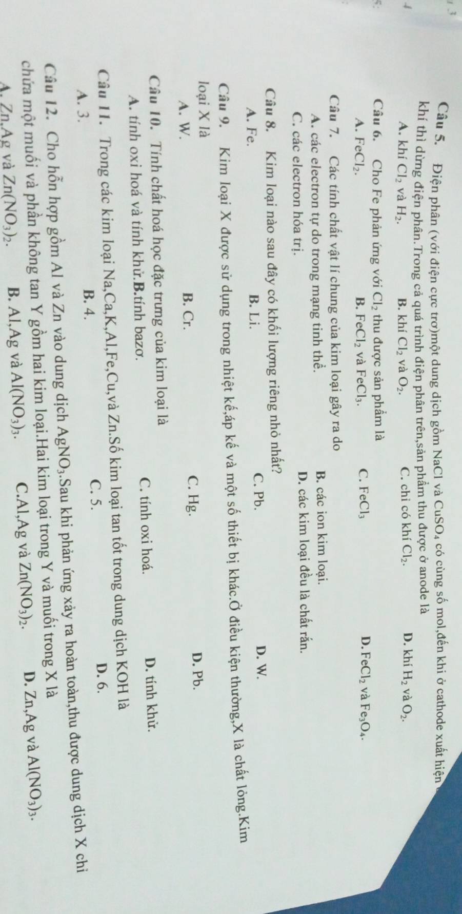 Điện phân (với điện cực trơ)một dung dịch gồm NaCl và CuSO₄ có cùng số mol,đến khi ở cathode xuất hiện
khí thì dừng điện phân.Trong cả quá trình điện phân trên,sản phẩm thu được ở anode là
4 C. chỉ có khí Cl_2. D. khí H_2 và O_2.
A. khí Cl_2 và H_2. B. khí Cl_2 và O_2.
Câu 6. Cho Fe phản ứng với Cl_2 thu được sản phẩm là
C.
D.
A. FeCl_2. B. FeCl_2 và FeCl_3. FeCl_3 FeCl_2 và Fe_3O_4.
Câu 7. Các tính chất vật lí chung của kim loại gây ra do
A. các electron tự do trong mạng tinh thể. B. các ion kim loại.
C. các electron hóa trị. D. các kim loại đều là chất rắn.
Câu 8. Kim loại nào sau đây có khối lượng riêng nhỏ nhất?
C. Pb.
A. Fe. B. Li. D. W.
Câu 9. Kim loại X được sử dụng trong nhiệt k và một số thiết bị khác.Ở điều kiện thường,X là chất lỏng.Kim
loại X là
A. W. B. Cr. C. Hg. D. Pb.
Câu 10. Tính chất hoá học đặc trưng của kim loại là
A. tính oxi hoá và tính khử.B.tính bazơ. C. tính oxi hoá. D. tính khử.
Câu 11. Trong các kim loại Na,Ca,K,Al,Fe,Cu,và Zn.Số kim loại tan tốt trong dung dịch KOH là
A. 3.
B. 4. C. 5.
D. 6.
Câu 12. Cho hỗn hợp gồm Al và Zn vào dung dịch AgNO_3.Sau khi phản ứng xảy ra hoàn toàn,thu được dung dịch X chỉ
chứa một muối và phần không tan Y gồm hai kim loại.Hai kim loại trong Y và muối trong X là
A. Zn,Ag và Zn(NO_3)_2. B. Al,Ag và Al(NO_3)_3. C.Al,Ag và Zn(NO_3)_2. D. Zn,Ag và Al(NO_3)_3.