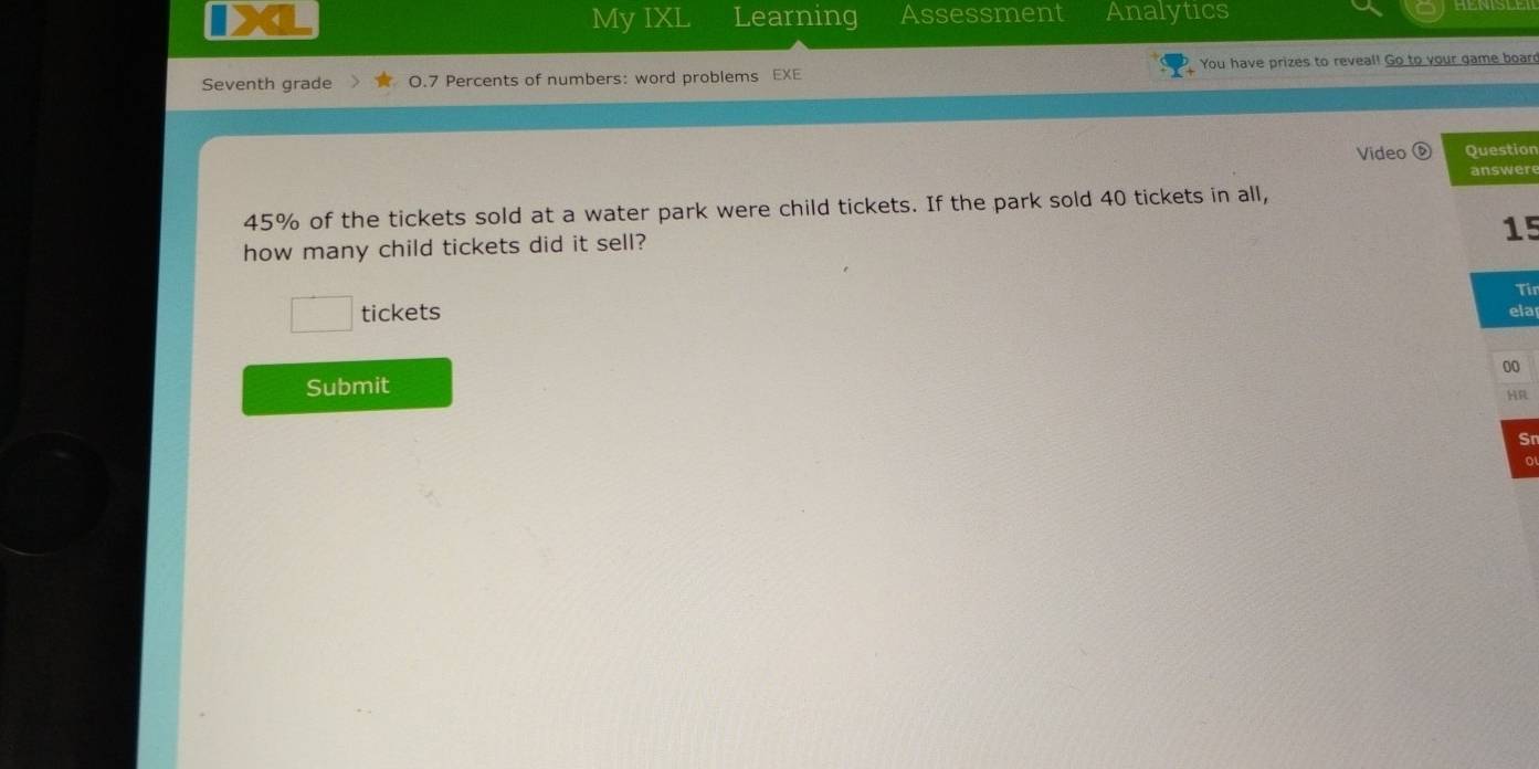 、 MyIXL Learning Assessment Analytics 
Seventh grade 0.7 Percents of numbers: word problems EXE You have prizes to reveal! Go to your game boar 
Video Question 
answere
45% of the tickets sold at a water park were child tickets. If the park sold 40 tickets in all,
15
how many child tickets did it sell? 
Tir 
frac □  tickets ela 
00 
Submit 
HR 
Sr