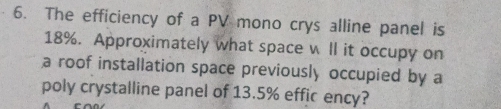 The efficiency of a PV mono crys alline panel is
18%. Approximately what space w ll it occupy on 
a roof installation space previously occupied by a 
poly crystalline panel of 13.5% effic ency?