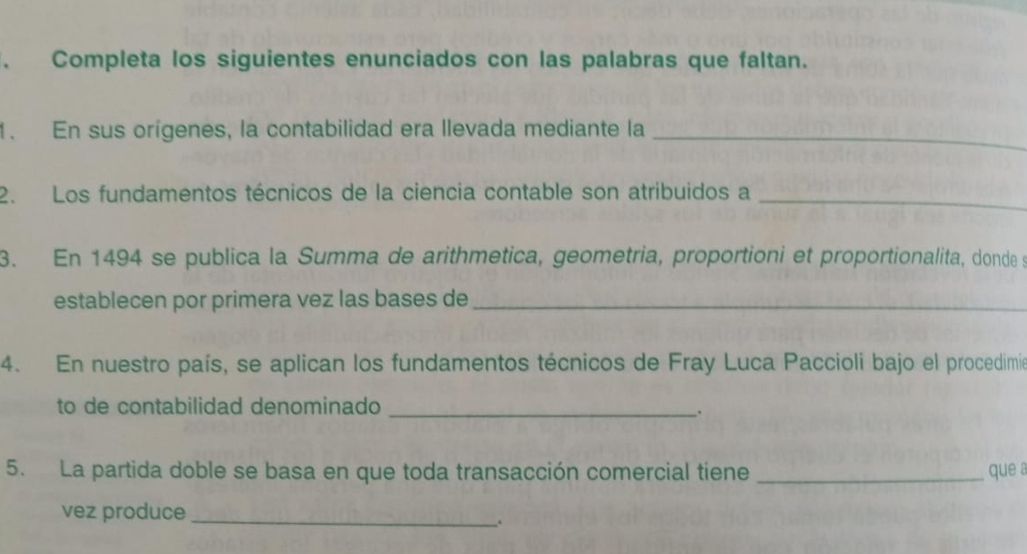 Completa los siguientes enunciados con las palabras que faltan. 
1. En sus orígenes, la contabilidad era llevada mediante la_ 
2. Los fundamentos técnicos de la ciencia contable son atribuidos a_ 
3. En 1494 se publica la Summa de arithmetica, geometria, proportioni et proportionalita, donde s 
establecen por primera vez las bases de_ 
4. En nuestro país, se aplican los fundamentos técnicos de Fray Luca Paccioli bajo el procedimio 
to de contabilidad denominado_ 
. 
5. La partida doble se basa en que toda transacción comercial tiene _que a 
vez produce_ 
.