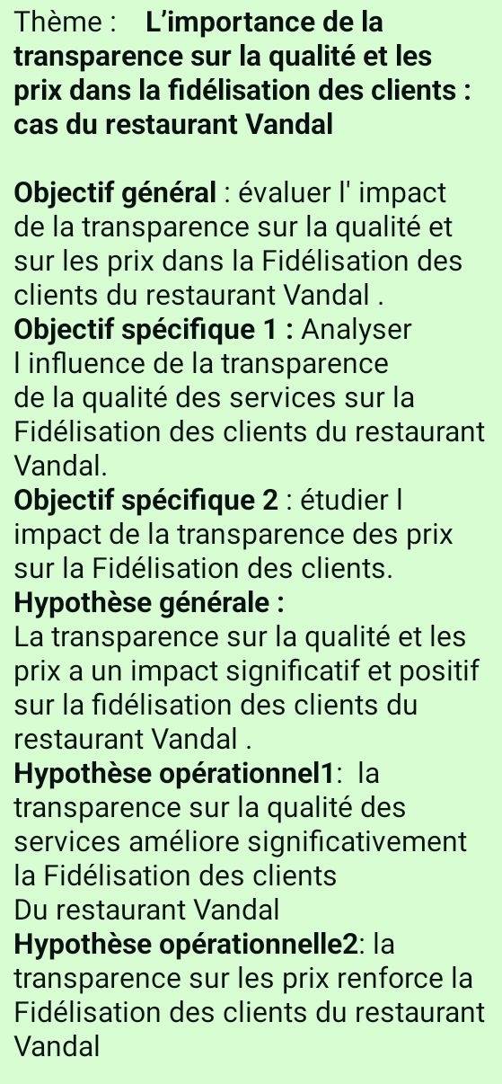 Thème : L'importance de la 
transparence sur la qualité et les 
prix dans la fidélisation des clients : 
cas du restaurant Vandal 
Objectif général : évaluer l' impact 
de la transparence sur la qualité et 
sur les prix dans la Fidélisation des 
clients du restaurant Vandal . 
* Objectif spécifique 1 : Analyser 
I influence de la transparence 
de la qualité des services sur la 
Fidélisation des clients du restaurant 
Vandal. 
Objectif spécifique 2 : étudier I 
impact de la transparence des prix 
sur la Fidélisation des clients. 
Hypothèse générale : 
La transparence sur la qualité et les 
prix a un impact significatif et positif 
sur la fidélisation des clients du 
restaurant Vandal . 
Hypothèse opérationnel1: la 
transparence sur la qualité des 
services améliore significativement 
la Fidélisation des clients 
Du restaurant Vandal 
Hypothèse opérationnelle2: la 
transparence sur les prix renforce la 
Fidélisation des clients du restaurant 
Vandal