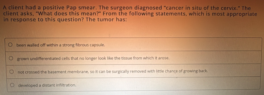 A client had a positive Pap smear. The surgeon diagnosed “cancer in situ of the cervix.” The
client asks, “What does this mean?” From the following statements, which is most appropriate
in response to this question? The tumor has:
been walled off within a strong fibrous capsule.
grown undifferentiated cells that no longer look like the tissue from which it arose.
not crossed the basement membrane, so it can be surgically removed with little chance of growing back.
developed a distant infiltration.