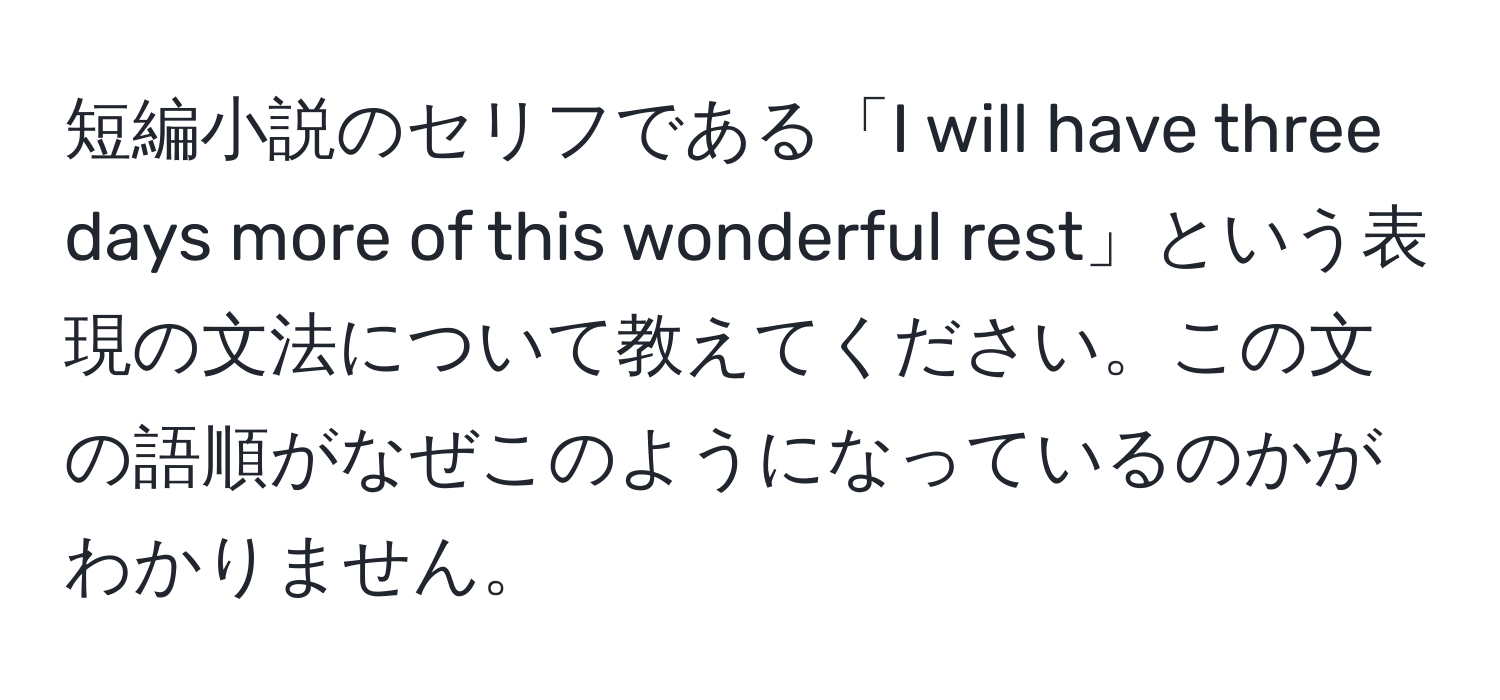 短編小説のセリフである「I will have three days more of this wonderful rest」という表現の文法について教えてください。この文の語順がなぜこのようになっているのかがわかりません。