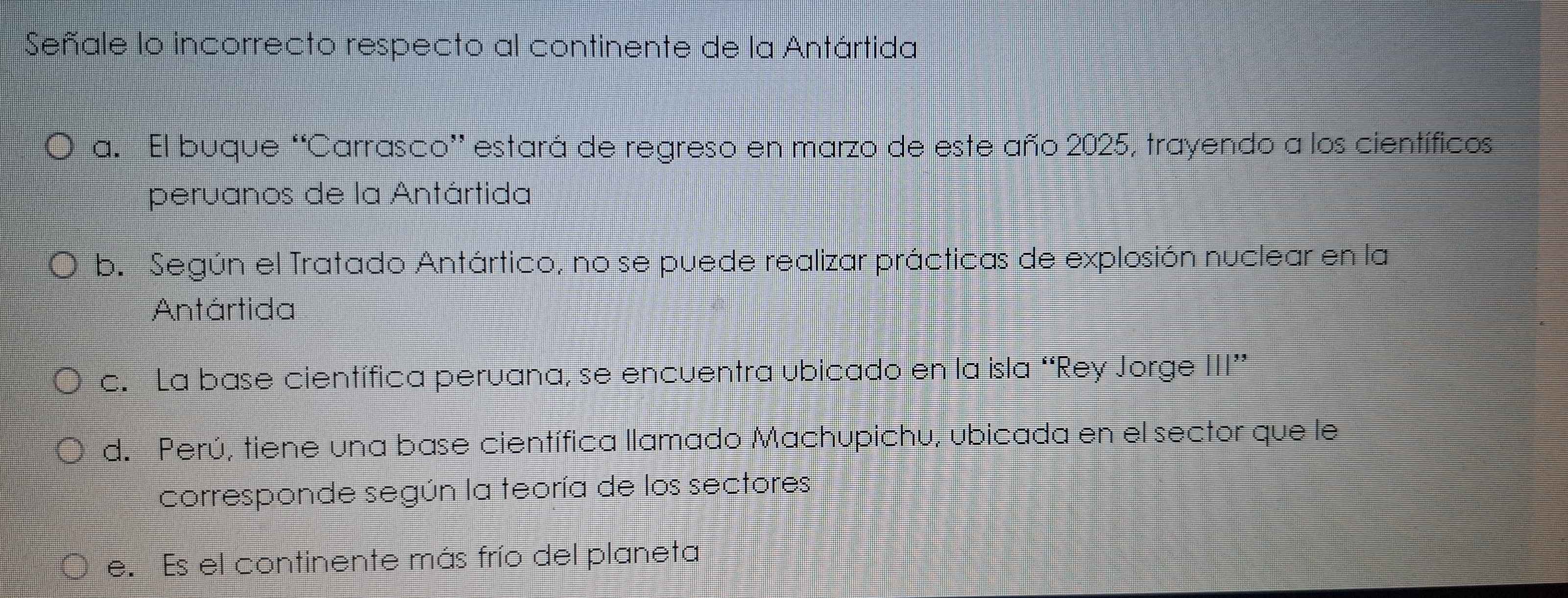 Señale lo incorrecto respecto al continente de la Antártida
a. El buque “Carrasco” estará de regreso en marzo de este año 2025, trayendo a los científicos
peruanos de la Antártida
b. Según el Tratado Antártico, no se puede realizar prácticas de explosión nuclear en la
Antártida
c. La base científica peruana, se encuentra ubicado en la isla “Rey Jorge III”
d. Perú, tiene una base científica llamado Machupichu, ubicada en el sector que le
corresponde según la teoría de los sectores
e. Es el continente más frío del planeta