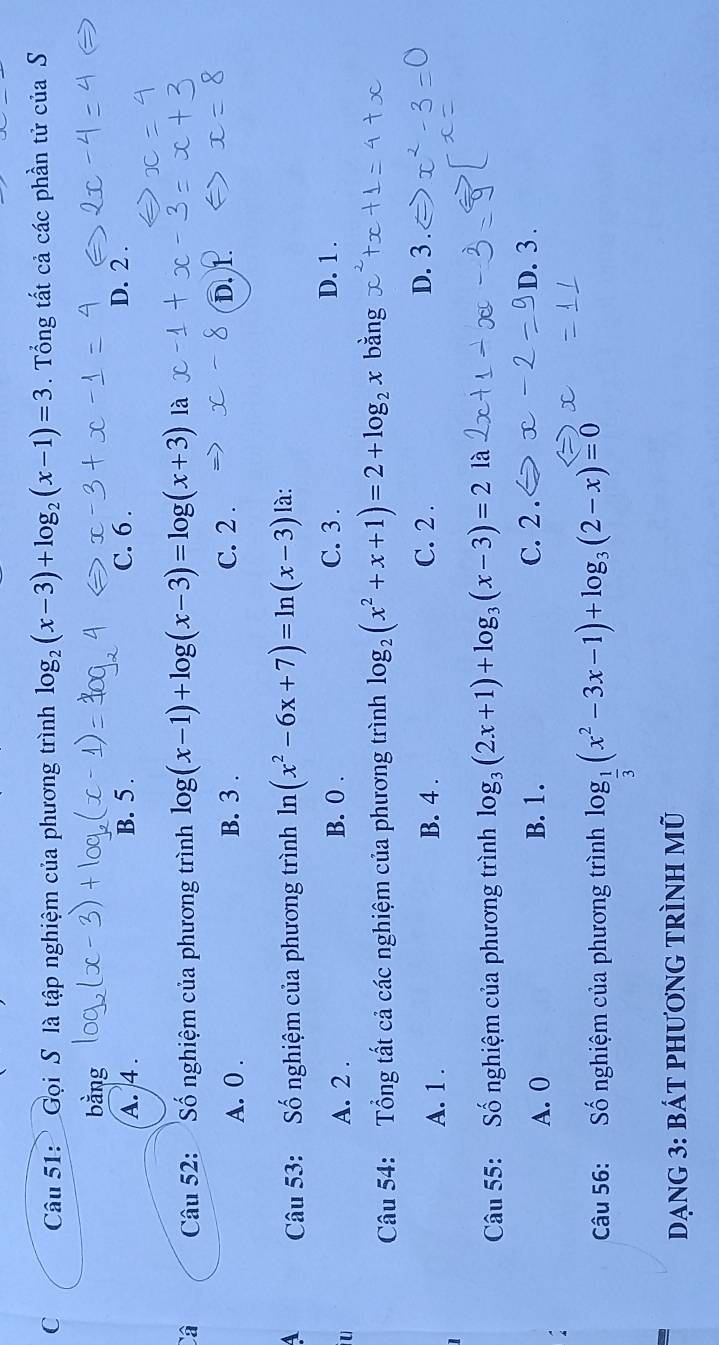 Gọi S là tập nghiệm của phương trình log _2(x-3)+log _2(x-1)=3. Tổng tất cả các phần tử của S
bằng
A. 4. B. 5. C. 6. D. 2.
Câ Câu 52: Số nghiệm của phương trình log (x-1)+log (x-3)=log (x+3) là
A. 0. B. 3. C. 2.
D. 1.
4 Câu 53: Số nghiệm của phương trình 1 II (x^2-6x+7)=ln (x-3) là:
U
A. 2. B. 0.
C. 3. D. 1.
Câu 54: Tổng tất cả các nghiệm của phương trình log _2(x^2+x+1)=2+log _2x bằng
A. 1. B. 4.
C. 2. D. 3
Câu 55: Số nghiệm của phương trình log _3(2x+1)+log _3(x-3)=2 là
A. 0 B. 1. C. 2.
D. 3.
Câu 56: Số nghiệm của phương trình log _ 1/3 (x^2-3x-1)+log _3(2-x)=0
Dạng 3: bát phương tRình mũ