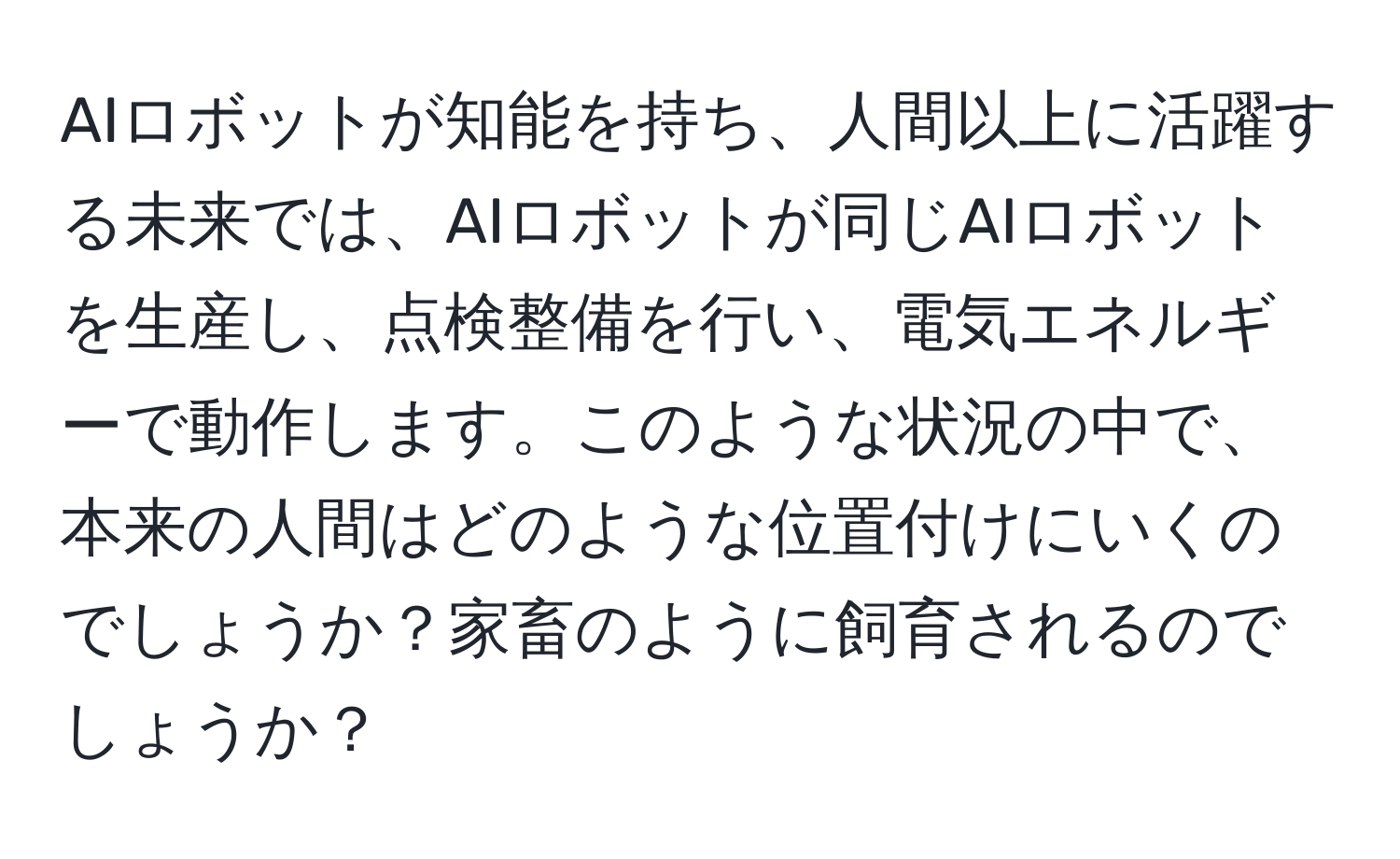 AIロボットが知能を持ち、人間以上に活躍する未来では、AIロボットが同じAIロボットを生産し、点検整備を行い、電気エネルギーで動作します。このような状況の中で、本来の人間はどのような位置付けにいくのでしょうか？家畜のように飼育されるのでしょうか？