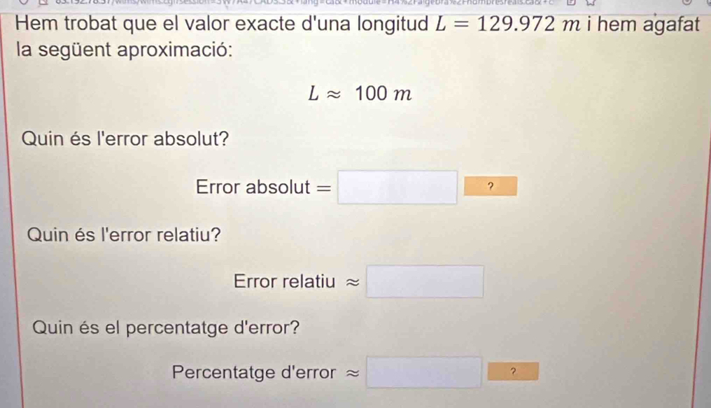 mumpresreais cac + C 
Hem trobat que el valor exacte d'una longitud L=129.972m i hem agafat 
la següent aproximació:
Lapprox 100m
Quin és l'error absolut? 
Error absolut =□ □ ? 
Quin és l'error relatiu? 
Error relatiu approx □
Quin és el percentatge d'error? 
Percentatge d'error approx □ frac □  approx □ ?