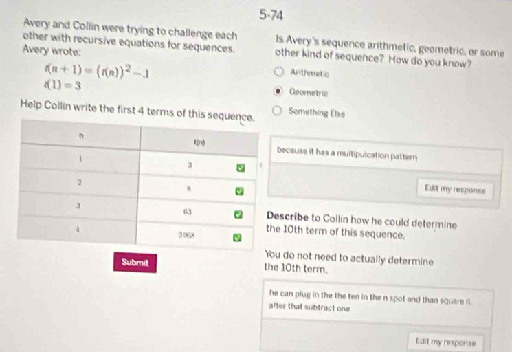 5-74
Avery and Collin were trying to challenge each ls Avery's sequence arithmetic, geometric, or some
other with recursive equations for sequences. other kind of sequence? How do you know?
Avery wrote: Arithmetic
f(n+1)=(f(n))^2-1
t(1)=3
Geometric
Help Collin write the first 4 terms oSomething Else
ecause it has a multipulcation pattern 
Edit my response
scribe to Collin how he could determine
10th term of this sequence.
do not need to actually determine
Submit the 10th term.
he can plug in the the ten in the n spot and than square it.
after that subtract one
Edit my response